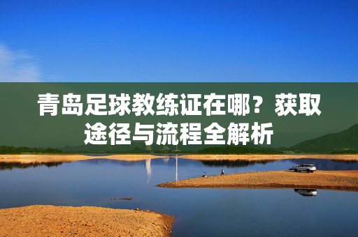 青岛足球教练证在哪？获取途径与流程全解析