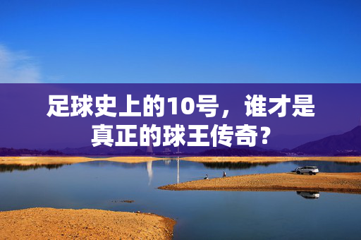 足球史上的10号，谁才是真正的球王传奇？