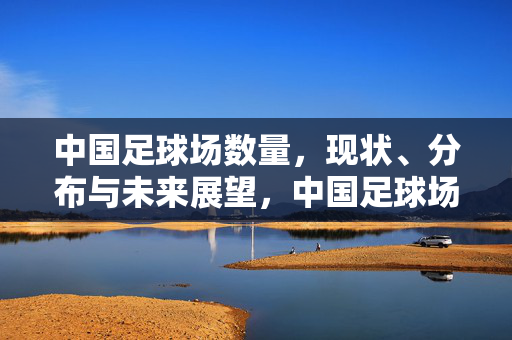 中国足球场数量，现状、分布与未来展望，中国足球场数量，现状、分布与未来展望
