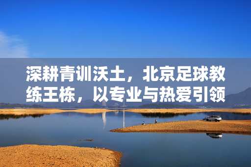 深耕青训沃土，北京足球教练王栋，以专业与热爱引领少年足球新方向