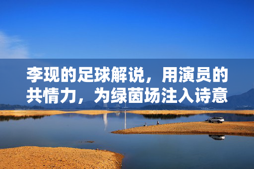 李现的足球解说，用演员的共情力，为绿茵场注入诗意温度，李现的足球解说，用演员的共情力，为绿茵场注入诗意温度
