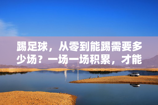 踢足球，从零到能踢需要多少场？一场一场积累，才能解锁足球的乐趣，踢足球，从零到能踢，一场积累解锁足球的乐趣