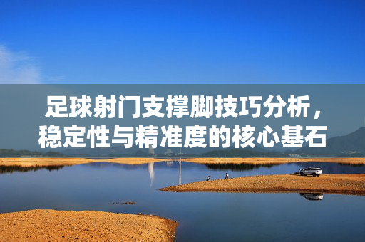 足球射门支撑脚技巧分析，稳定性与精准度的核心基石
