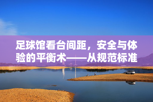 足球馆看台间距，安全与体验的平衡术——从规范标准到实践应用的深度解析，足球馆看台间距，安全与体验的平衡术——从规范标准到实践应用的深度解析