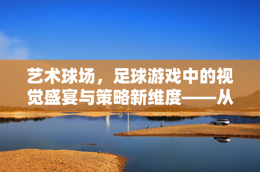 艺术球场，足球游戏中的视觉盛宴与策略新维度——从虚拟到现实的足球艺术之旅，艺术球场，足球游戏中的视觉盛宴与策略新维度——从虚拟到现实的足球艺术之旅