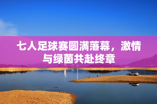 七人足球赛圆满落幕，激情与绿茵共赴终章