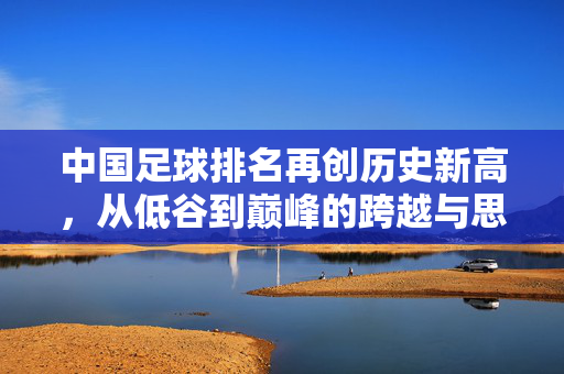中国足球排名再创历史新高，从低谷到巅峰的跨越与思考，中国足球排名再创历史新高，从低谷到巅峰的跨越与思考