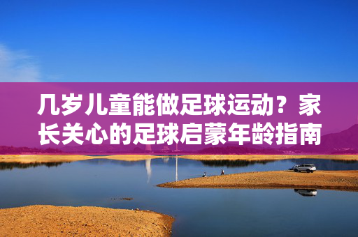 几岁儿童能做足球运动？家长关心的足球启蒙年龄指南，几岁儿童能做足球运动？家长关心的足球启蒙年龄指南