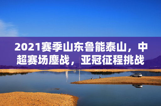 2021赛季山东鲁能泰山，中超赛场鏖战，亚冠征程挑战与荣耀并存，2021赛季山东鲁能泰山，中超鏖战与亚冠征程的荣耀与挑战交织