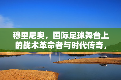 穆里尼奥，国际足球舞台上的战术革命者与时代传奇，穆里尼奥，国际足球舞台上的战术革命者与时代传奇