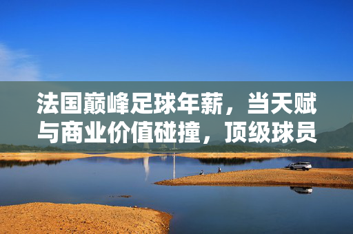 法国巅峰足球年薪，当天赋与商业价值碰撞，顶级球员的财富密码，法国巅峰足球年薪，天赋与商业价值碰撞，顶级球员的财富密码