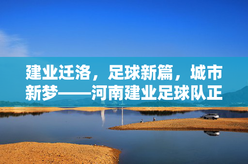 建业迁洛，足球新篇，城市新梦——河南建业足球队正式迁往洛阳的深远意义，建业迁洛，足球新篇，城市新梦——河南建业足球队正式迁往洛阳的深远意义