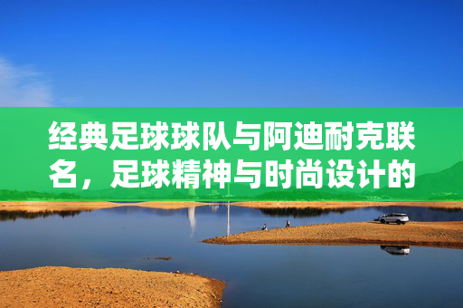 经典足球球队与阿迪耐克联名，足球精神与时尚设计的完美融合，经典足球球队与阿迪耐克联名，足球精神与时尚设计的完美融合