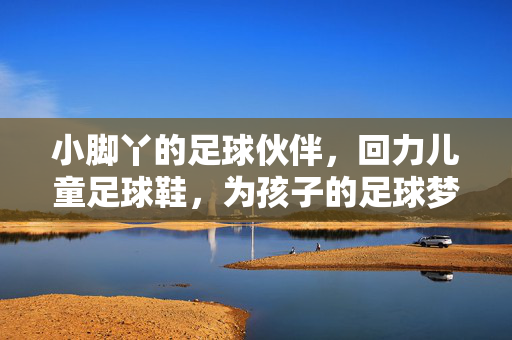小脚丫的足球伙伴，回力儿童足球鞋，为孩子的足球梦想注入活力与力量