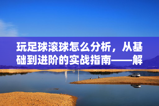玩足球滚球怎么分析，从基础到进阶的实战指南——解析滚球技巧与策略的关键步骤，玩足球滚球怎么分析，从基础到进阶的实战指南——解析滚球技巧与策略的关键步骤