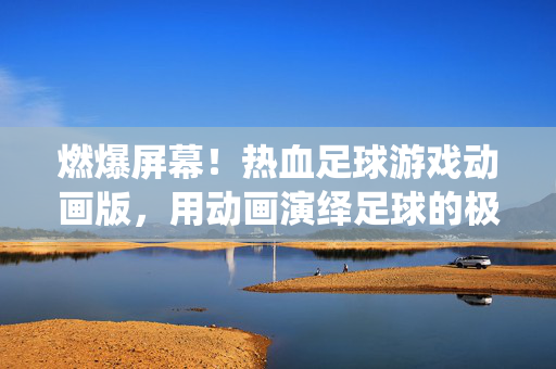 燃爆屏幕！热血足球游戏动画版，用动画演绎足球的极致激情与团队荣耀，燃爆屏幕！热血足球游戏动画版，用动画演绎足球的极致激情与团队荣耀