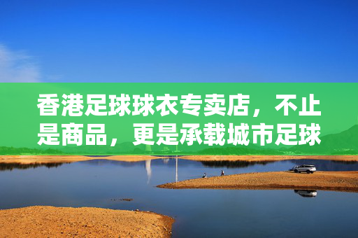 香港足球球衣专卖店，不止是商品，更是承载城市足球记忆的角落