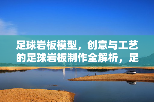 足球岩板模型，创意与工艺的足球岩板制作全解析，足球岩板模型，创意与工艺全解析