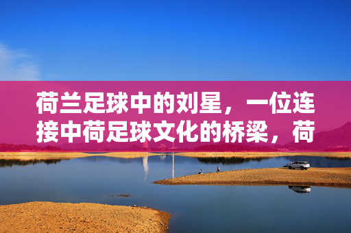 荷兰足球中的刘星，一位连接中荷足球文化的桥梁，荷兰足球中的刘星，连接中荷足球文化的桥梁