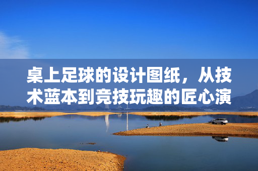 桌上足球的设计图纸，从技术蓝本到竞技玩趣的匠心演绎，桌上足球的设计图纸，从技术蓝本到竞技玩趣的匠心演绎