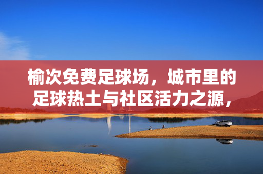 榆次免费足球场，城市里的足球热土与社区活力之源，榆次免费足球场，城市里的足球热土与社区活力之源
