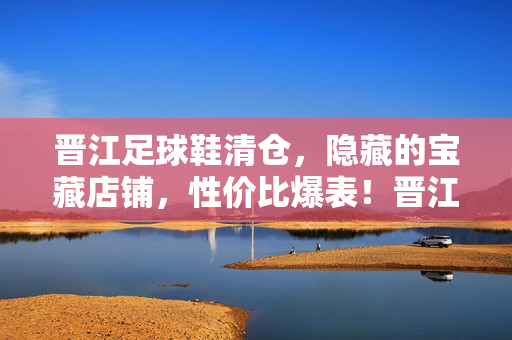 晋江足球鞋清仓，隐藏的宝藏店铺，性价比爆表！晋江足球鞋清仓，隐藏的宝藏店铺，性价比爆表！