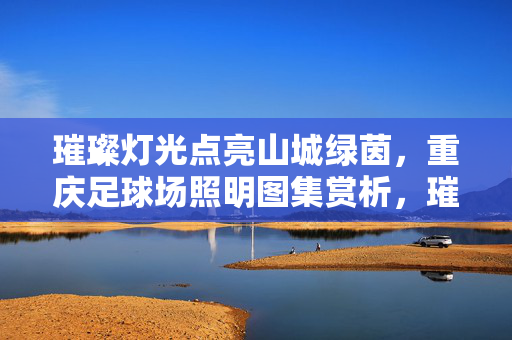 璀璨灯光点亮山城绿茵，重庆足球场照明图集赏析，璀璨灯光点亮山城绿茵，重庆足球场照明图集赏析