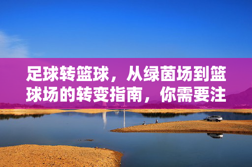 足球转篮球，从绿茵场到篮球场的转变指南，你需要注意这些关键点，足球转篮球，从绿茵场到篮球场的转变指南，你需要注意这些关键点