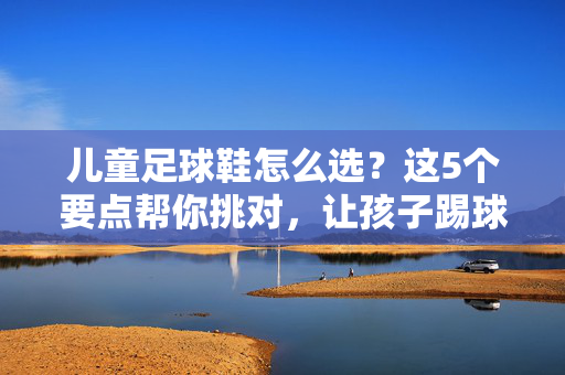 儿童足球鞋怎么选？这5个要点帮你挑对，让孩子踢球更安全、更快乐！儿童足球鞋怎么选？这5个要点帮你挑对，让孩子踢球更安全、更快乐！