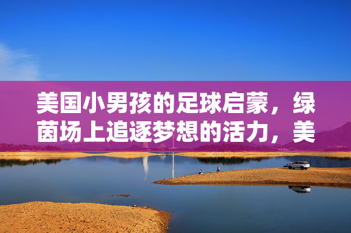 美国小男孩的足球启蒙，绿茵场上追逐梦想的活力，美国小男孩足球启蒙，绿茵场上追逐梦想的活力