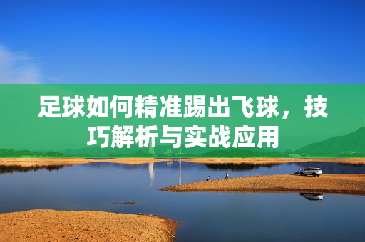 足球如何精准踢出飞球，技巧解析与实战应用