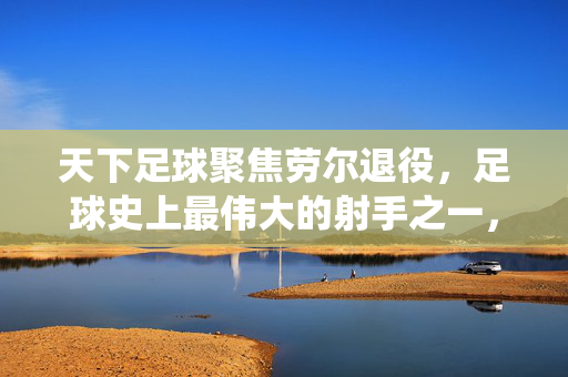 天下足球聚焦劳尔退役，足球史上最伟大的射手之一，以经典告别绿茵场