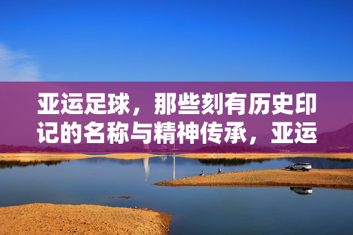 亚运足球，那些刻有历史印记的名称与精神传承，亚运足球，那些刻有历史印记的名称与精神传承
