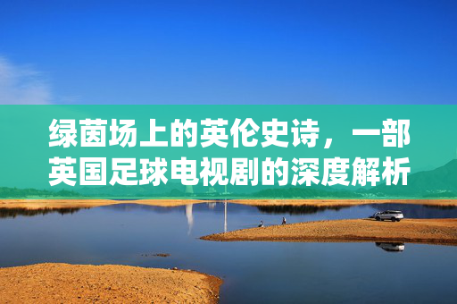 绿茵场上的英伦史诗，一部英国足球电视剧的深度解析——从足球战术到社会镜像的精彩演绎