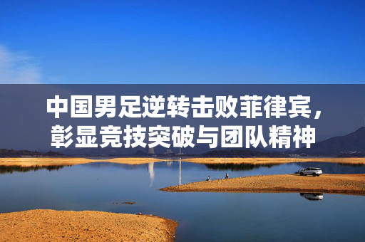 中国男足逆转击败菲律宾，彰显竞技突破与团队精神