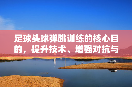 足球头球弹跳训练的核心目的，提升技术、增强对抗与战术应用，足球头球弹跳训练的核心目的，提升技术、增强对抗与战术应用