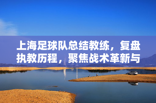 上海足球队总结教练，复盘执教历程，聚焦战术革新与团队建设——从本赛季表现看教练组的智慧与挑战，上海足球队复盘执教，战术革新与团队建设下的智慧与挑战（从本赛季表现看教练组历程）