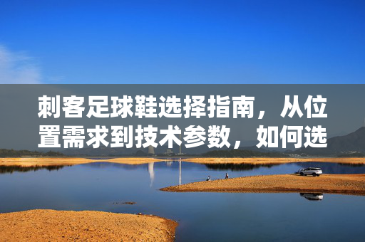 刺客足球鞋选择指南，从位置需求到技术参数，如何选到你的足下刺客？