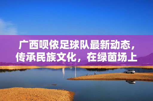广西呗侬足球队最新动态，传承民族文化，在绿茵场上展现足球魅力