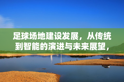 足球场地建设发展，从传统到智能的演进与未来展望，足球场地建设，从传统到智能的演进与未来展望