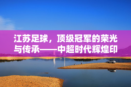 江苏足球，顶级冠军的荣光与传承——中超时代辉煌印记，江苏足球，顶级冠军的荣光与传承——中超时代辉煌印记
