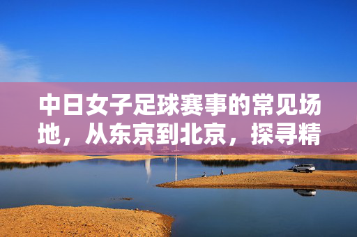 中日女子足球赛事的常见场地，从东京到北京，探寻精彩对决的舞台，中日女子足球赛事的常见场地，从东京到北京，探寻精彩对决的舞台