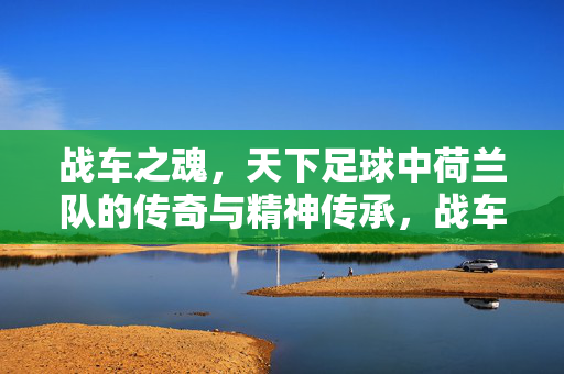 战车之魂，天下足球中荷兰队的传奇与精神传承，战车之魂，天下足球中荷兰队的传奇与精神传承