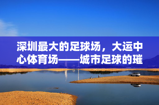 深圳最大的足球场，大运中心体育场——城市足球的璀璨地标与活力引擎，深圳最大的足球场，大运中心体育场——城市足球的璀璨地标与活力引擎