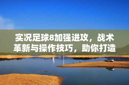 实况足球8加强进攻，战术革新与操作技巧，助你打造致命进攻火力