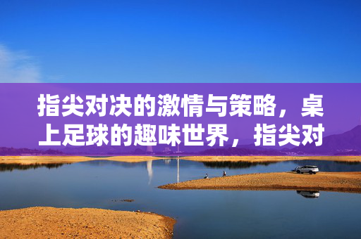 指尖对决的激情与策略，桌上足球的趣味世界，指尖对决的激情与策略，桌上足球的趣味世界