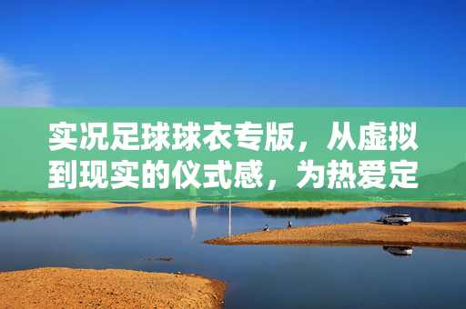 实况足球球衣专版，从虚拟到现实的仪式感，为热爱定制专属战袍，实况足球球衣专版，从虚拟到现实，为热爱定制专属战袍的仪式感