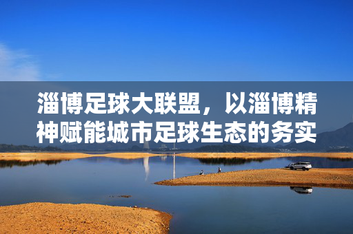 淄博足球大联盟，以淄博精神赋能城市足球生态的务实实践，淄博足球大联盟，以淄博精神赋能城市足球生态的务实实践