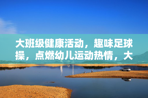 大班级健康活动，趣味足球操，点燃幼儿运动热情，大班级健康活动，趣味足球操点燃幼儿运动热情