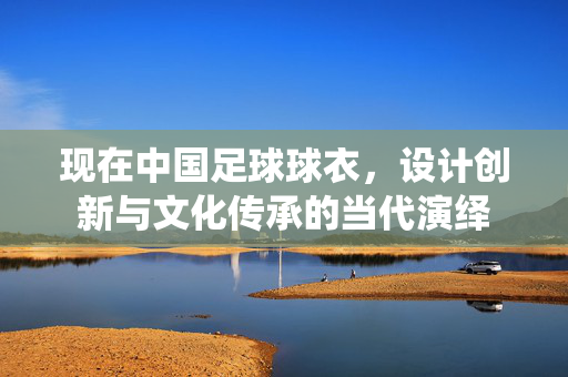 现在中国足球球衣，设计创新与文化传承的当代演绎
